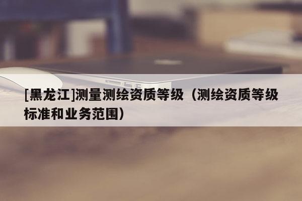 [黑龍江]測量測繪資質等級（測繪資質等級標準和業務范圍）