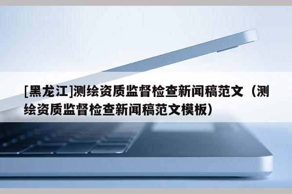 [黑龍江]測繪資質監督檢查新聞稿范文（測繪資質監督檢查新聞稿范文模板）