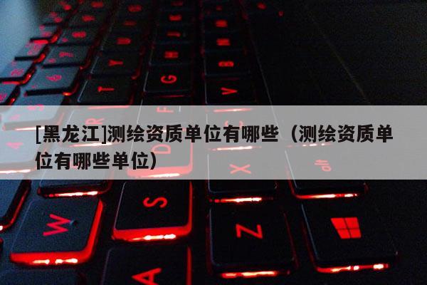 [黑龍江]測繪資質單位有哪些（測繪資質單位有哪些單位）