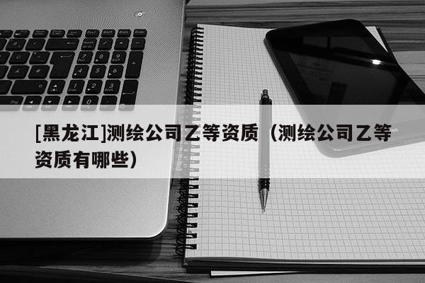[黑龍江]測繪公司乙等資質（測繪公司乙等資質有哪些）
