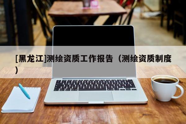 [黑龍江]測(cè)繪資質(zhì)工作報(bào)告（測(cè)繪資質(zhì)制度）