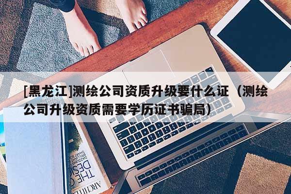 [黑龍江]測(cè)繪公司資質(zhì)升級(jí)要什么證（測(cè)繪公司升級(jí)資質(zhì)需要學(xué)歷證書(shū)騙局）