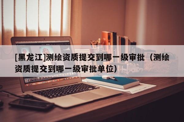 [黑龍江]測繪資質提交到哪一級審批（測繪資質提交到哪一級審批單位）