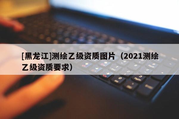 [黑龍江]測繪乙級資質圖片（2021測繪乙級資質要求）