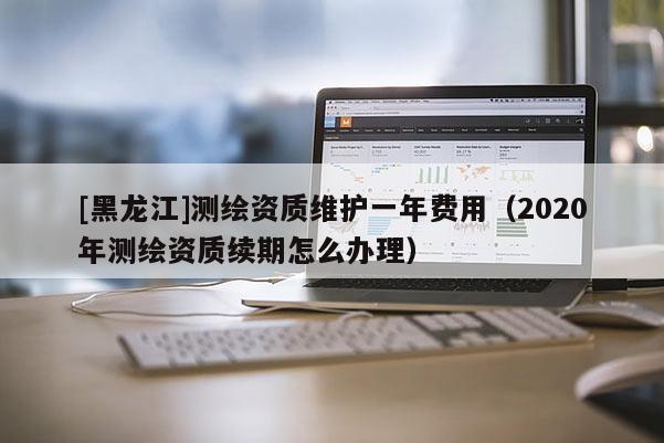 [黑龍江]測繪資質維護一年費用（2020年測繪資質續期怎么辦理）