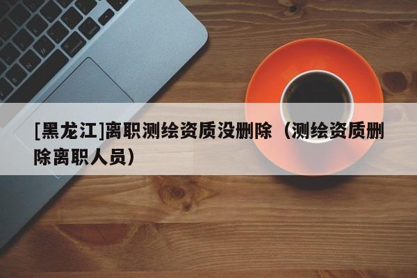 [黑龍江]離職測繪資質沒刪除（測繪資質刪除離職人員）