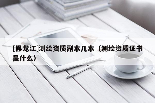 [黑龍江]測繪資質副本幾本（測繪資質證書是什么）