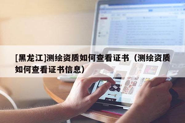 [黑龍江]測繪資質如何查看證書（測繪資質如何查看證書信息）