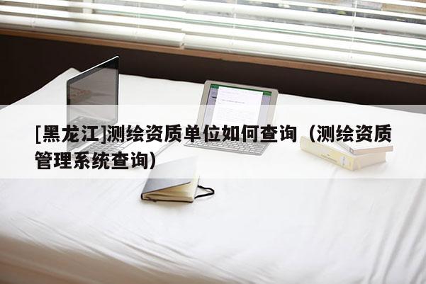 [黑龍江]測繪資質單位如何查詢（測繪資質管理系統查詢）