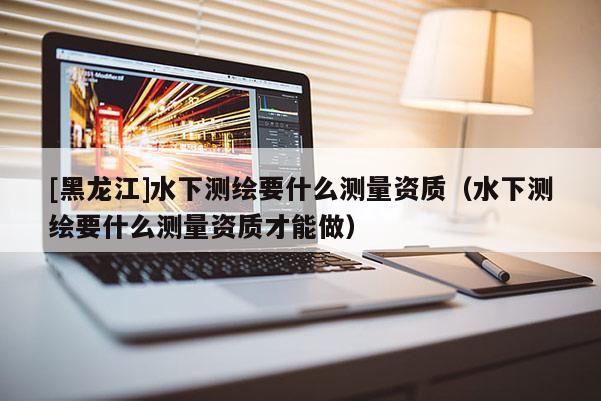 [黑龍江]水下測繪要什么測量資質（水下測繪要什么測量資質才能做）