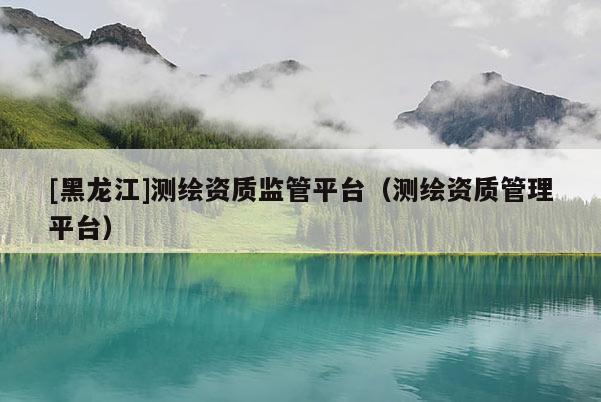 [黑龍江]測繪資質監管平臺（測繪資質管理平臺）