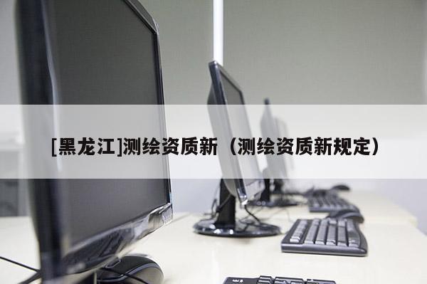 [黑龍江]測繪資質新（測繪資質新規定）