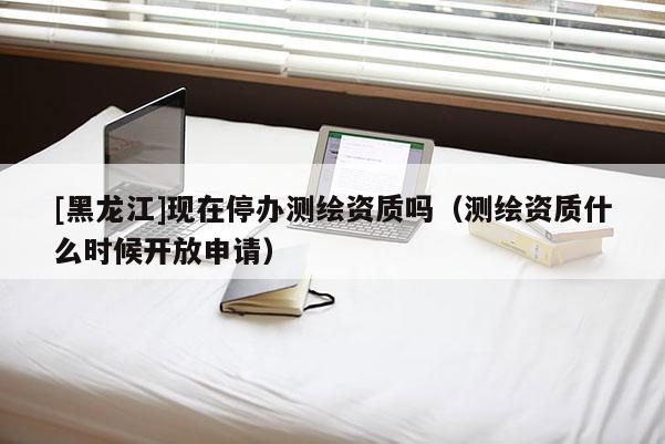 [黑龍江]現在停辦測繪資質嗎（測繪資質什么時候開放申請）