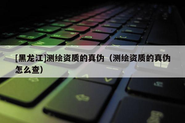 [黑龍江]測繪資質的真偽（測繪資質的真偽怎么查）