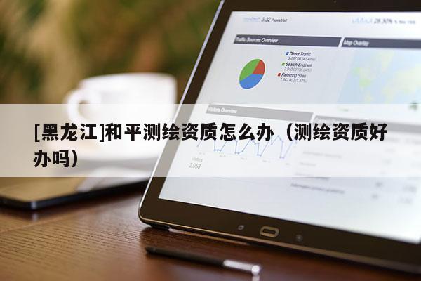 [黑龍江]和平測繪資質怎么辦（測繪資質好辦嗎）