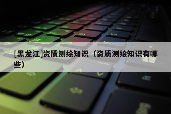 [黑龍江]資質測繪知識（資質測繪知識有哪些）