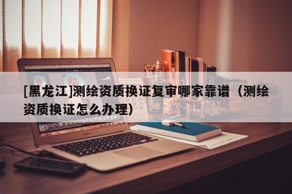 [黑龍江]測繪資質換證復審哪家靠譜（測繪資質換證怎么辦理）