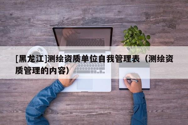 [黑龍江]測(cè)繪資質(zhì)單位自我管理表（測(cè)繪資質(zhì)管理的內(nèi)容）