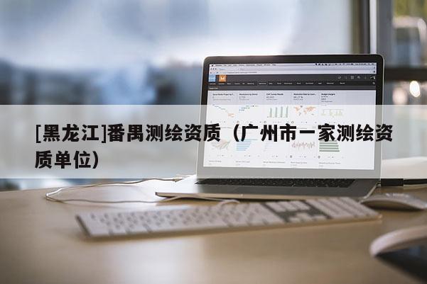 [黑龍江]番禺測繪資質（廣州市一家測繪資質單位）