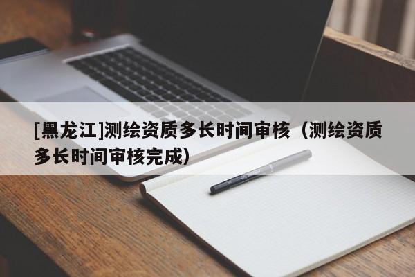 [黑龍江]測繪資質多長時間審核（測繪資質多長時間審核完成）