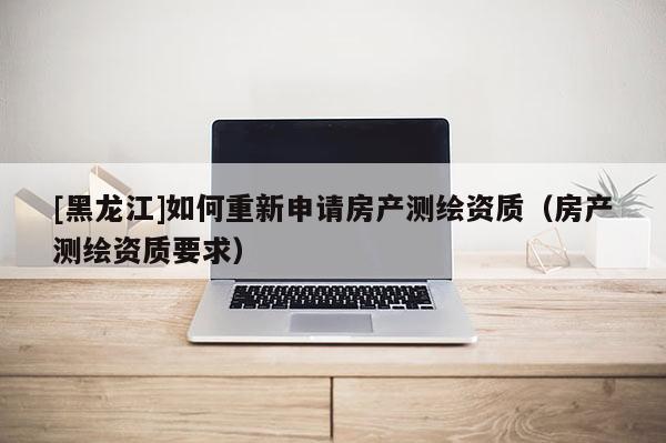 [黑龍江]如何重新申請房產測繪資質（房產測繪資質要求）