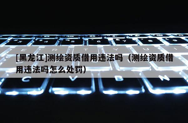 [黑龍江]測繪資質借用違法嗎（測繪資質借用違法嗎怎么處罰）