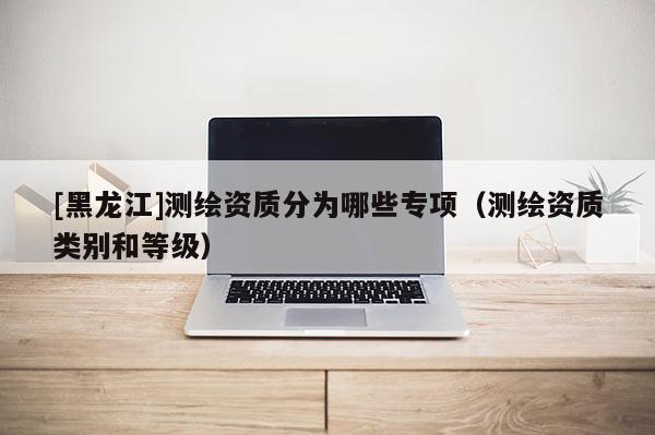 [黑龍江]測繪資質分為哪些專項（測繪資質類別和等級）