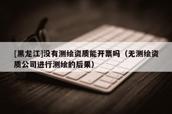 [黑龍江]沒有測(cè)繪資質(zhì)能開票嗎（無測(cè)繪資質(zhì)公司進(jìn)行測(cè)繪的后果）