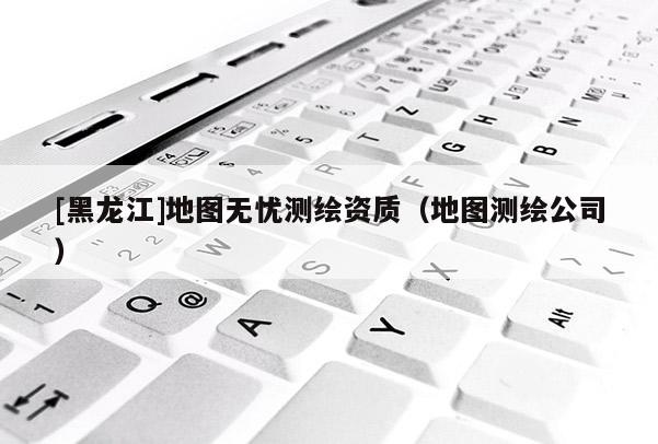 [黑龍江]地圖無憂測(cè)繪資質(zhì)（地圖測(cè)繪公司）