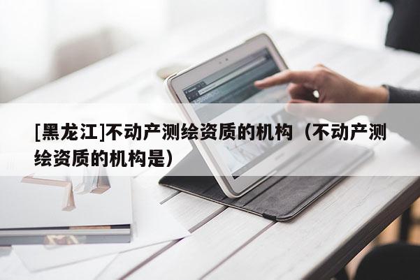 [黑龍江]不動(dòng)產(chǎn)測(cè)繪資質(zhì)的機(jī)構(gòu)（不動(dòng)產(chǎn)測(cè)繪資質(zhì)的機(jī)構(gòu)是）
