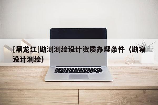 [黑龍江]勘測(cè)測(cè)繪設(shè)計(jì)資質(zhì)辦理?xiàng)l件（勘察設(shè)計(jì)測(cè)繪）