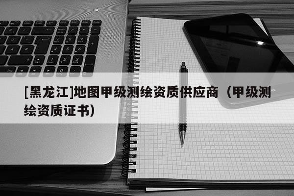 [黑龍江]地圖甲級(jí)測(cè)繪資質(zhì)供應(yīng)商（甲級(jí)測(cè)繪資質(zhì)證書）