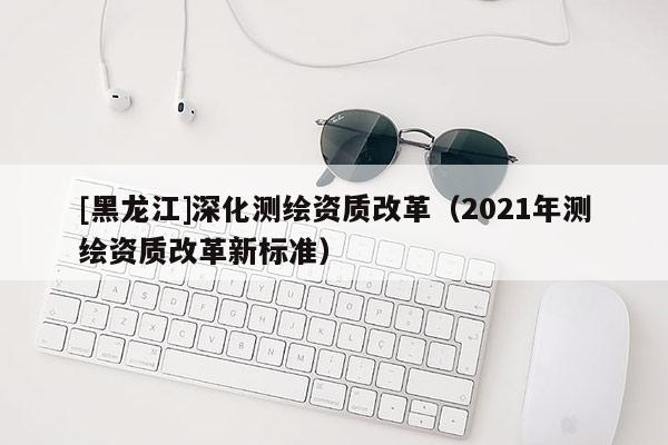 [黑龍江]深化測繪資質(zhì)改革（2021年測繪資質(zhì)改革新標(biāo)準(zhǔn)）