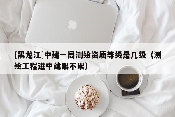 [黑龍江]中建一局測繪資質(zhì)等級是幾級（測繪工程進(jìn)中建累不累）
