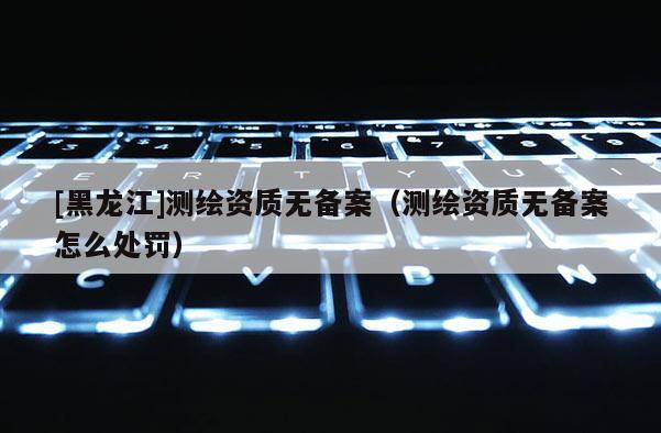 [黑龍江]測繪資質無備案（測繪資質無備案怎么處罰）
