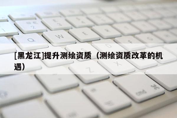 [黑龍江]提升測繪資質（測繪資質改革的機遇）