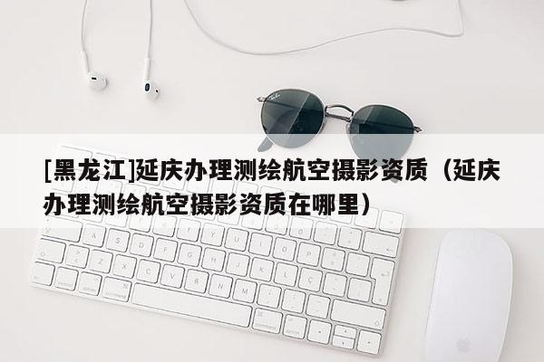 [黑龍江]延慶辦理測繪航空攝影資質（延慶辦理測繪航空攝影資質在哪里）
