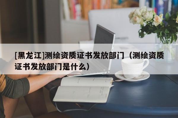 [黑龍江]測(cè)繪資質(zhì)證書發(fā)放部門（測(cè)繪資質(zhì)證書發(fā)放部門是什么）