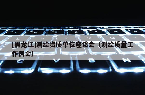 [黑龍江]測(cè)繪資質(zhì)單位座談會(huì)（測(cè)繪質(zhì)量工作例會(huì)）