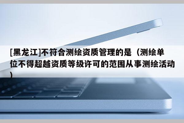 [黑龍江]不符合測(cè)繪資質(zhì)管理的是（測(cè)繪單位不得超越資質(zhì)等級(jí)許可的范圍從事測(cè)繪活動(dòng)）