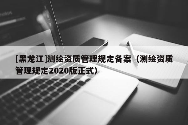 [黑龍江]測繪資質管理規定備案（測繪資質管理規定2020版正式）
