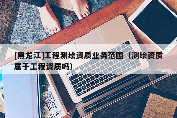 [黑龍江]工程測繪資質(zhì)業(yè)務(wù)范圍（測繪資質(zhì)屬于工程資質(zhì)嗎）