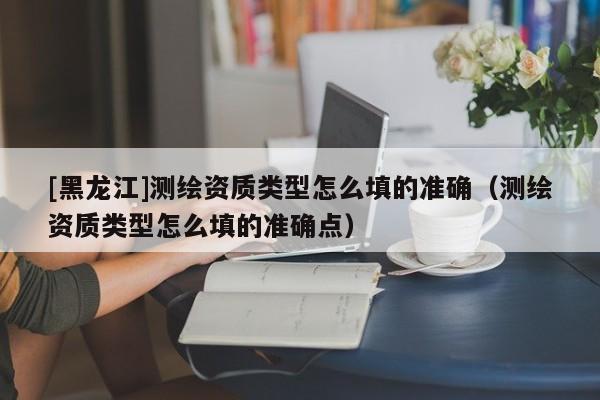 [黑龍江]測繪資質(zhì)類型怎么填的準確（測繪資質(zhì)類型怎么填的準確點）