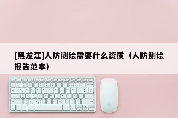 [黑龍江]人防測繪需要什么資質（人防測繪報告范本）