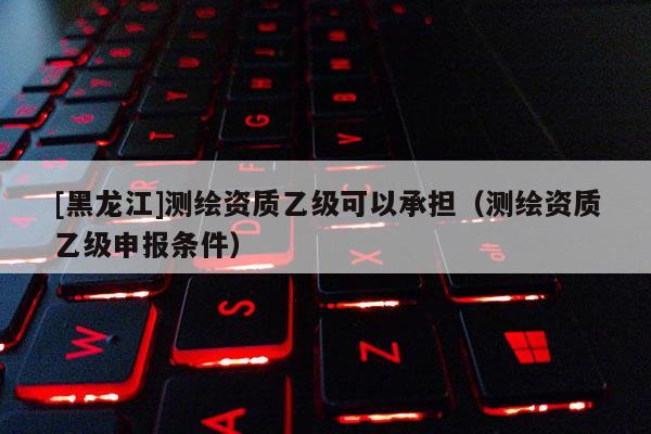 [黑龍江]測繪資質乙級可以承擔（測繪資質乙級申報條件）