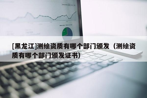 [黑龍江]測繪資質有哪個部門頒發（測繪資質有哪個部門頒發證書）