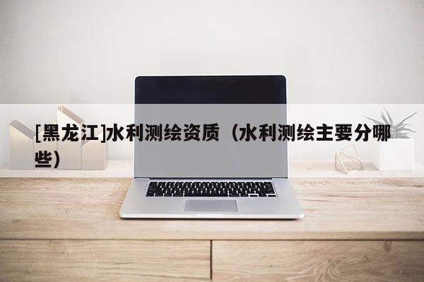 [黑龍江]水利測繪資質(zhì)（水利測繪主要分哪些）