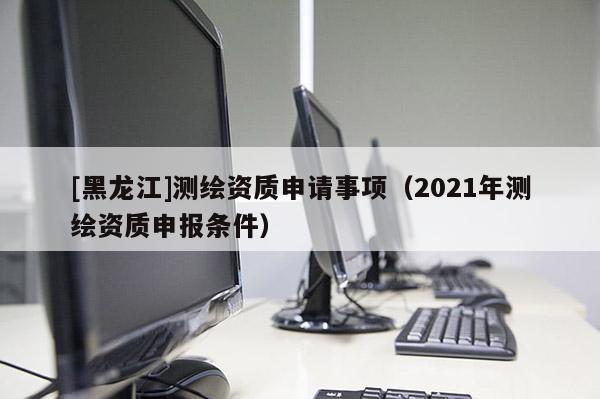 [黑龍江]測繪資質(zhì)申請事項（2021年測繪資質(zhì)申報條件）