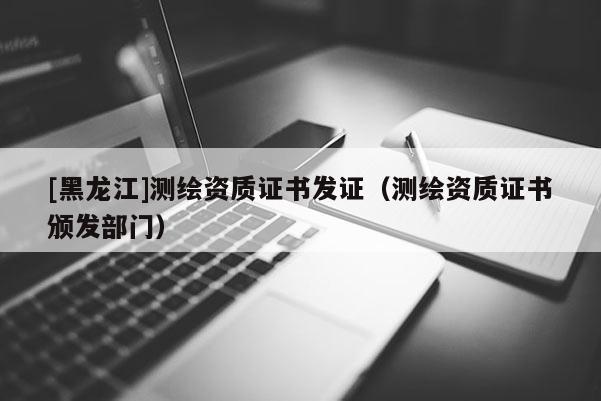 [黑龍江]測繪資質(zhì)證書發(fā)證（測繪資質(zhì)證書頒發(fā)部門）