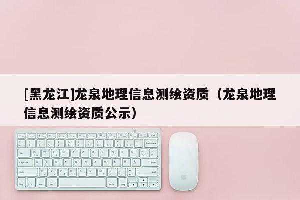 [黑龍江]龍泉地理信息測繪資質（龍泉地理信息測繪資質公示）
